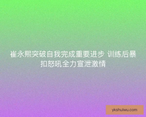 崔永熙突破自我完成重要进步 训练后暴扣怒吼全力宣泄激情