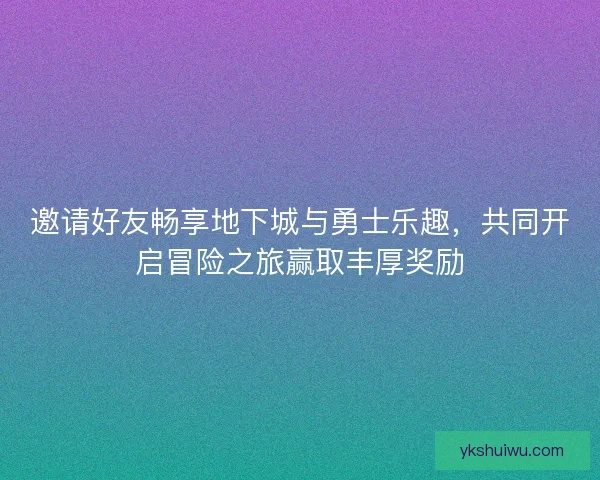 邀请好友畅享地下城与勇士乐趣，共同开启冒险之旅赢取丰厚奖励