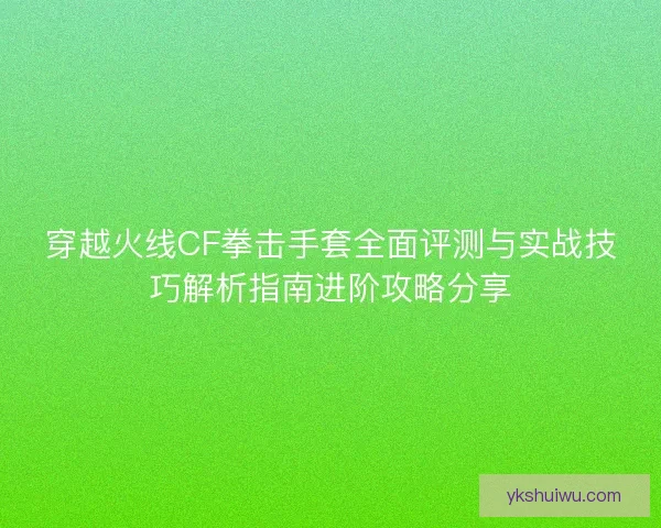 穿越火线CF拳击手套全面评测与实战技巧解析指南进阶攻略分享