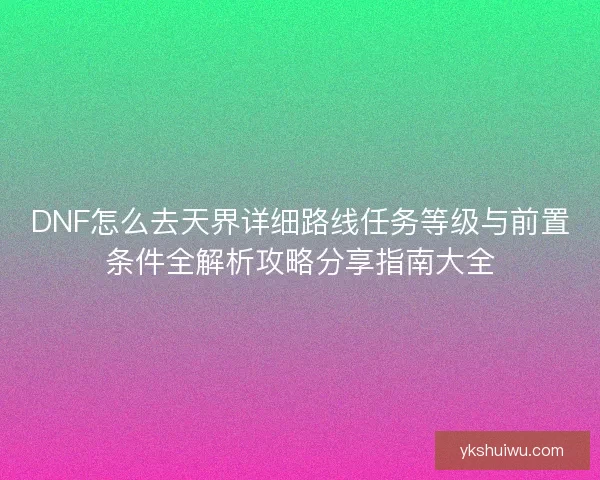 DNF怎么去天界详细路线任务等级与前置条件全解析攻略分享指南大全