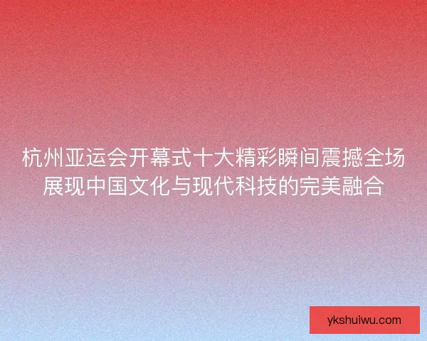 杭州亚运会开幕式十大精彩瞬间震撼全场展现中国文化与现代科技的完美融合