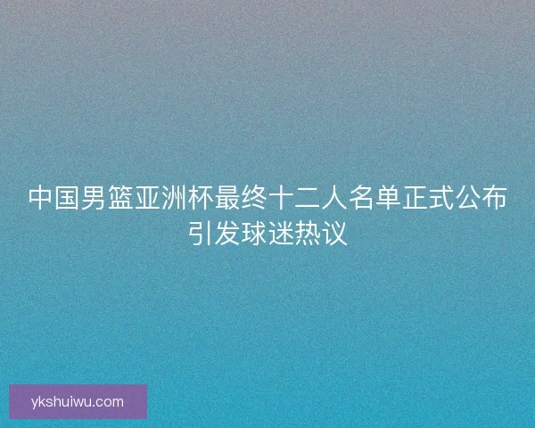 中国男篮亚洲杯最终十二人名单正式公布引发球迷热议