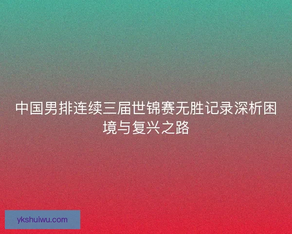 中国男排连续三届世锦赛无胜记录深析困境与复兴之路