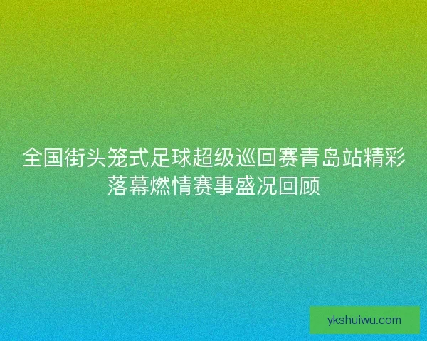 全国街头笼式足球超级巡回赛青岛站精彩落幕燃情赛事盛况回顾