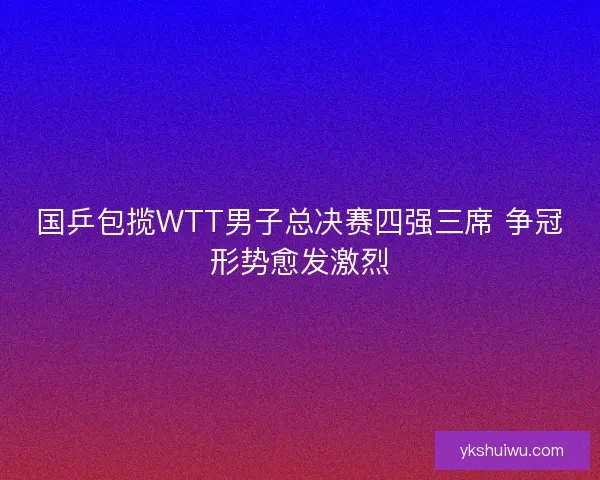 国乒包揽WTT男子总决赛四强三席 争冠形势愈发激烈
