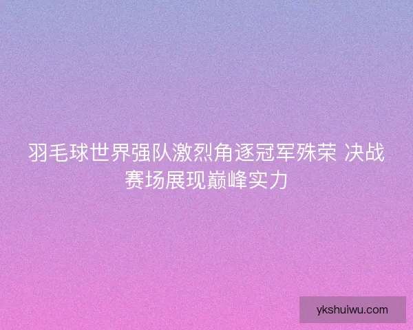 羽毛球世界强队激烈角逐冠军殊荣 决战赛场展现巅峰实力