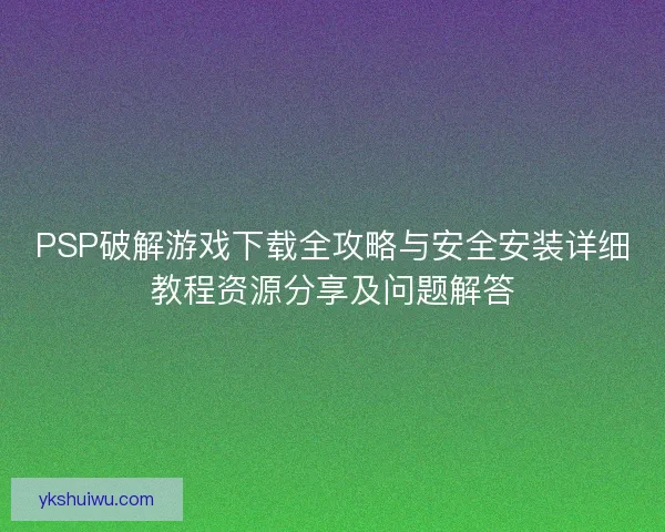 PSP破解游戏下载全攻略与安全安装详细教程资源分享及问题解答