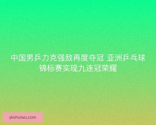 中国男乒力克强敌再度夺冠 亚洲乒乓球锦标赛实现九连冠荣耀