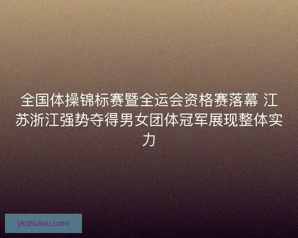 全国体操锦标赛暨全运会资格赛落幕 江苏浙江强势夺得男女团体冠军展现整体实力