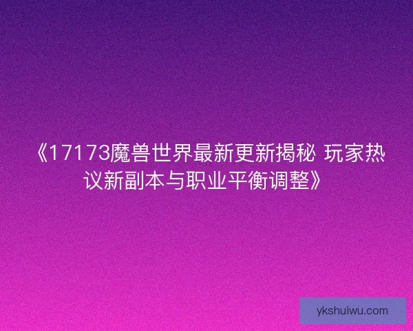 《17173魔兽世界最新更新揭秘 玩家热议新副本与职业平衡调整》